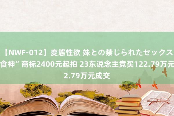 【NWF-012】変態性欲 妹との禁じられたセックス。 “食神”商标2400元起拍 23东说念主竞买122.79万元成交