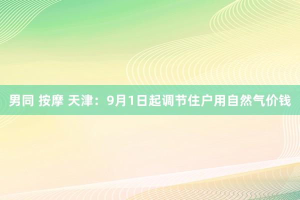 男同 按摩 天津：9月1日起调节住户用自然气价钱