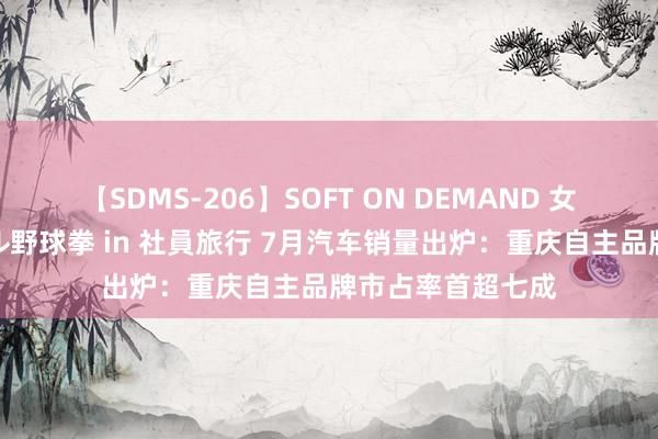 【SDMS-206】SOFT ON DEMAND 女子社員スペシャル野球拳 in 社員旅行 7月汽车销量出炉：重庆自主品牌市占率首超七成