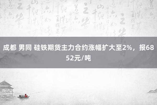 成都 男同 硅铁期货主力合约涨幅扩大至2%，报6852元/吨