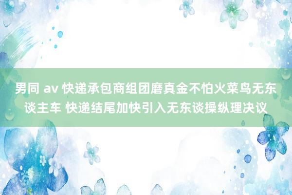 男同 av 快递承包商组团磨真金不怕火菜鸟无东谈主车 快递结尾加快引入无东谈操纵理决议