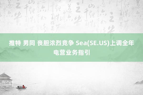 推特 男同 丧胆浓烈竞争 Sea(SE.US)上调全年电营业务指引