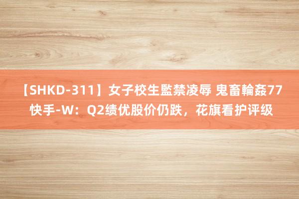 【SHKD-311】女子校生監禁凌辱 鬼畜輪姦77 快手-W：Q2绩优股价仍跌，花旗看护评级