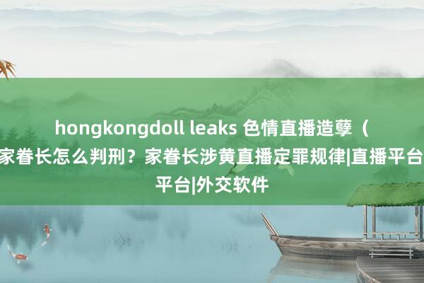 hongkongdoll leaks 色情直播造孽（六）直播家眷长怎么判刑？家眷长涉黄直播定罪规律|直播平台|外交软件