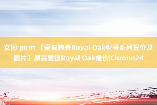 女同 porn 【爱彼腕表Royal Oak型号系列报价及图片】原装爱彼Royal Oak报价|Chrono24