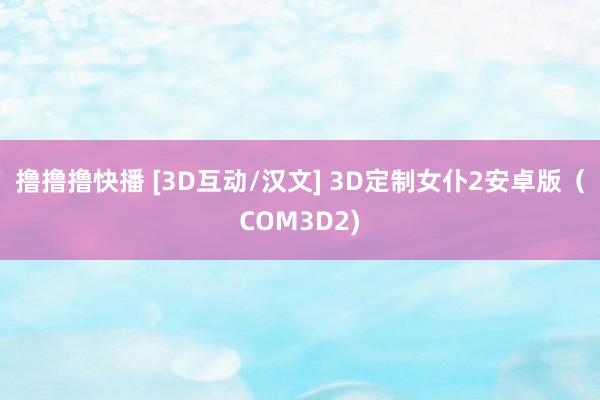 撸撸撸快播 [3D互动/汉文] 3D定制女仆2安卓版（COM3D2)