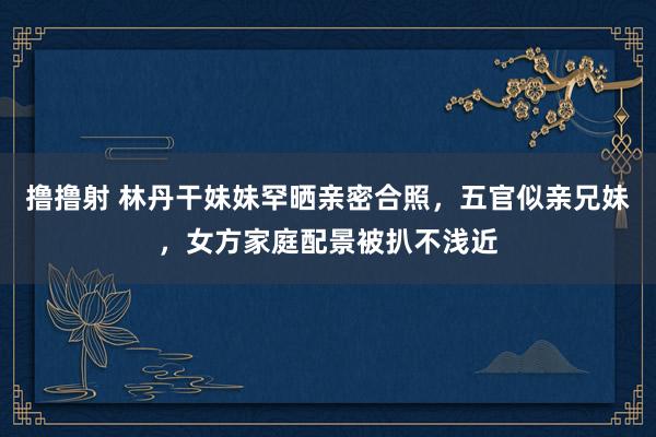 撸撸射 林丹干妹妹罕晒亲密合照，五官似亲兄妹，女方家庭配景被扒不浅近