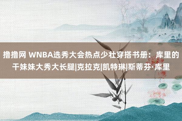 撸撸网 WNBA选秀大会热点少壮穿搭书册：库里的干妹妹大秀大长腿|克拉克|凯特琳|斯蒂芬·库里