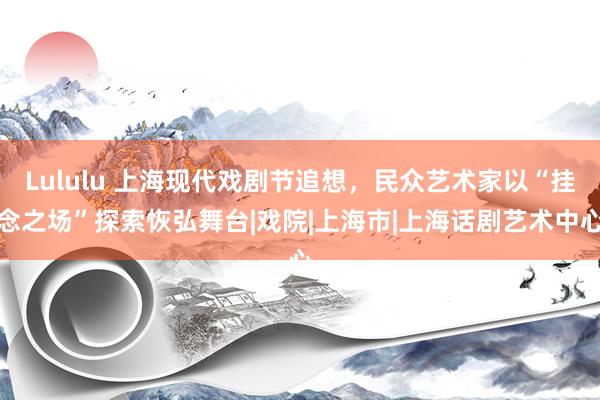 Lululu 上海现代戏剧节追想，民众艺术家以“挂念之场”探索恢弘舞台|戏院|上海市|上海话剧艺术中心