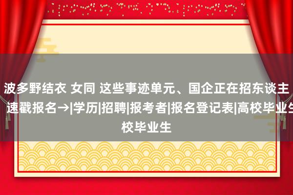 波多野结衣 女同 这些事迹单元、国企正在招东谈主，速戳报名→|学历|招聘|报考者|报名登记表|高校毕业生