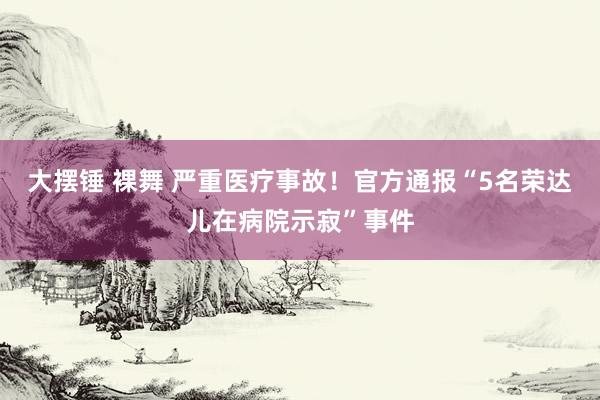 大摆锤 裸舞 严重医疗事故！官方通报“5名荣达儿在病院示寂”事件