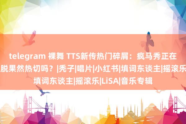 telegram 裸舞 TTS新传热门碎屑：疯马秀正在上演！lisa脱不脱果然热切吗？|秃子|唱片|小红书|填词东谈主|摇滚乐|LiSA|音乐专辑