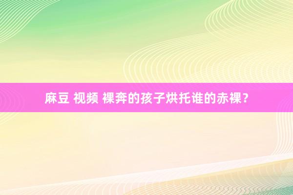 麻豆 视频 裸奔的孩子烘托谁的赤裸？