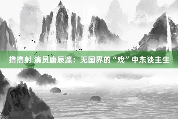 撸撸射 演员唐辰瀛：无国界的“戏”中东谈主生