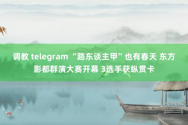 调教 telegram “路东谈主甲”也有春天 东方影都群演大赛开幕 3选手获纵贯卡