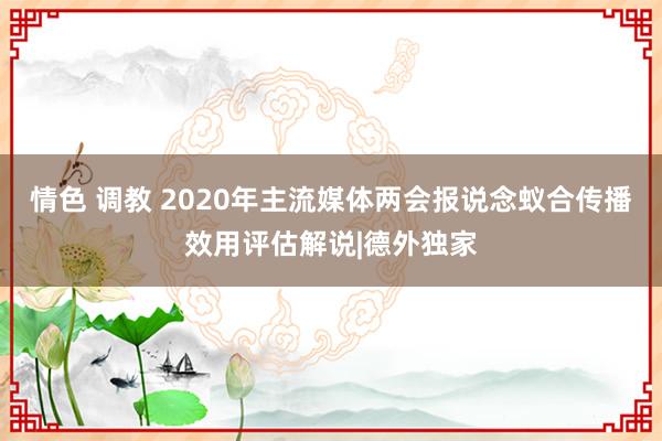 情色 调教 2020年主流媒体两会报说念蚁合传播效用评估解说|德外独家