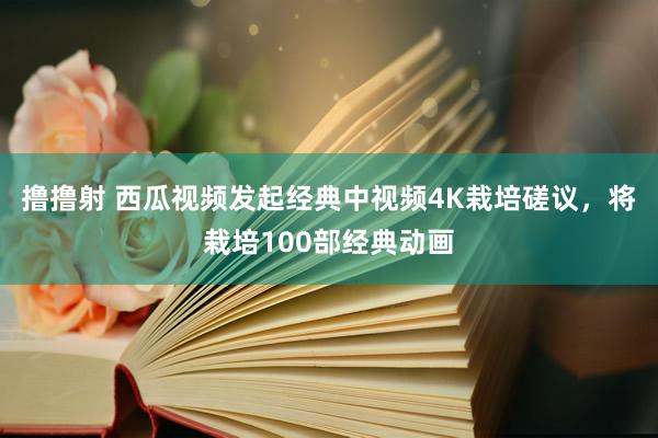 撸撸射 西瓜视频发起经典中视频4K栽培磋议，将栽培100部经典动画