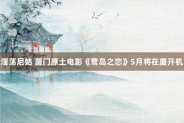 淫荡尼姑 厦门原土电影《鹭岛之恋》5月将在厦开机