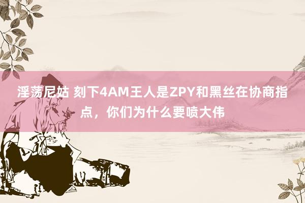 淫荡尼姑 刻下4AM王人是ZPY和黑丝在协商指点，你们为什么要喷大伟