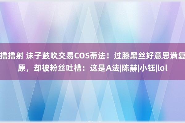 撸撸射 沫子鼓吹交易COS蒂法！过膝黑丝好意思满复原，却被粉丝吐槽：这是A法|陈赫|小钰|lol