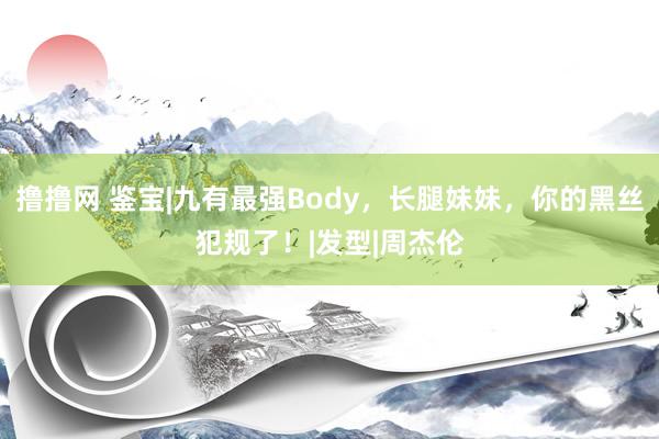 撸撸网 鉴宝|九有最强Body，长腿妹妹，你的黑丝犯规了！|发型|周杰伦