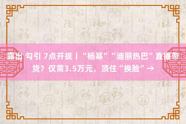 露出 勾引 7点开拔丨“杨幂”“迪丽热巴”直播带货？仅需3.5万元，顶住“换脸”→