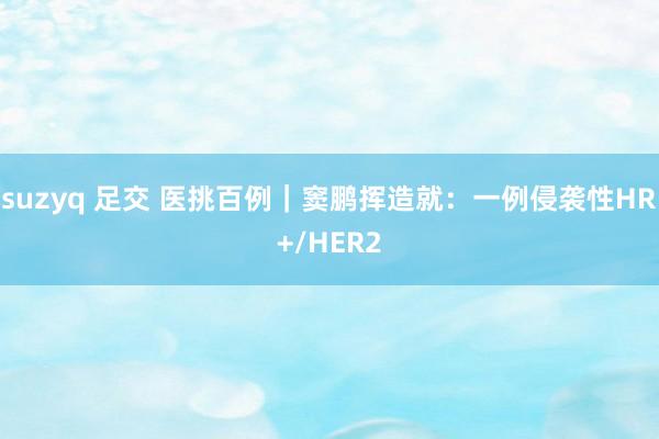 suzyq 足交 医挑百例｜窦鹏挥造就：一例侵袭性HR+/HER2