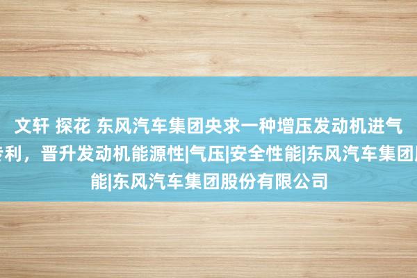 文轩 探花 东风汽车集团央求一种增压发动机进气量为止设施专利，晋升发动机能源性|气压|安全性能|东风汽车集团股份有限公司